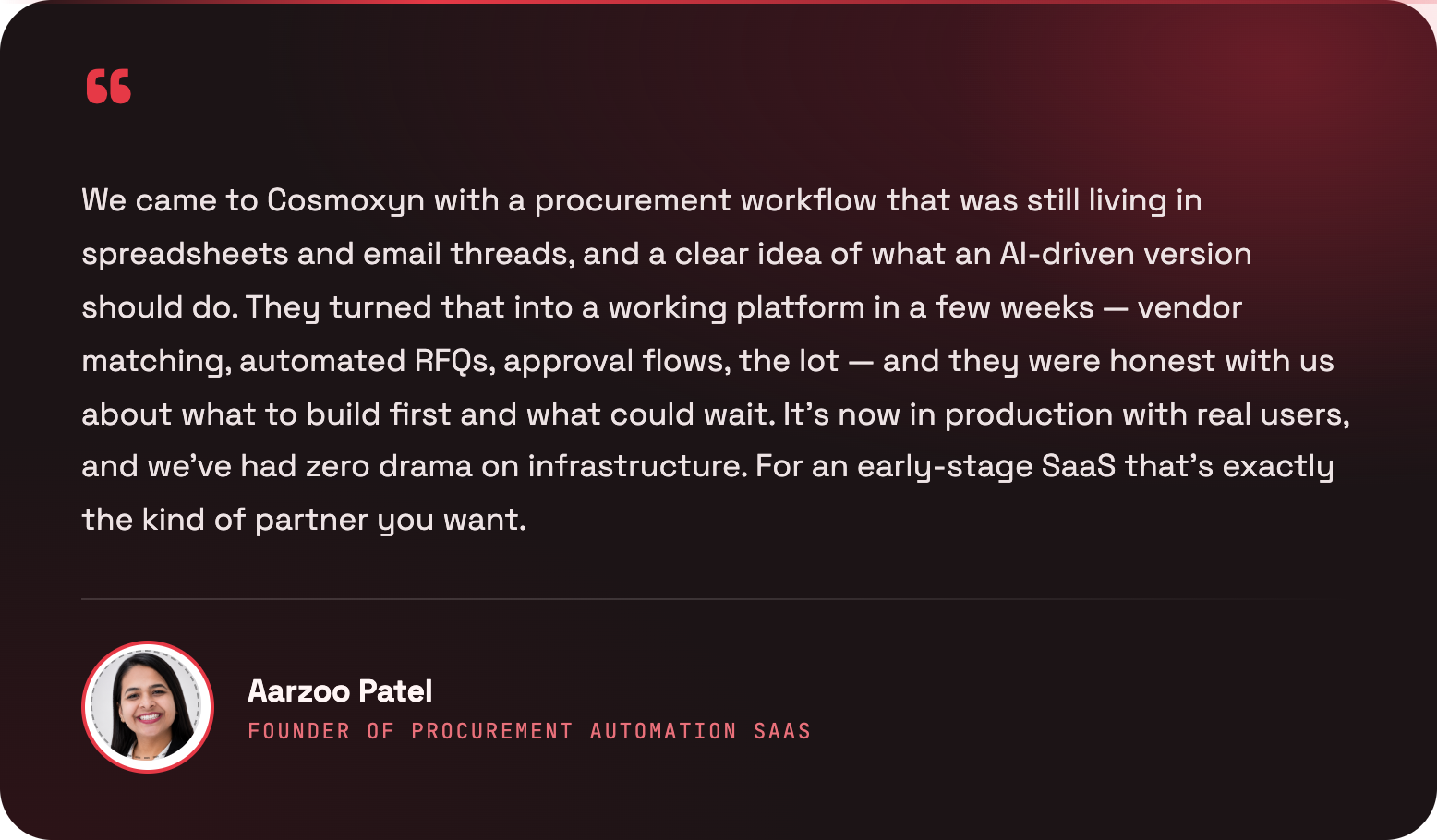 We came to Cosmoxyn with a procurement workflow that was still living in spreadsheets and email threads, and a clear idea of what an AI-driven version should do. They turned that into a working platform in a few weeks — vendor matching, automated RFQs, approval flows, the lot — and they were honest with us about what to build first and what could wait. It’s now in production with real users, and we’ve had zero drama on infrastructure. For an early-stage SaaS that’s exactly the kind of partner you want. — Aarzoo Patel, Founder of a procurement automation SaaS