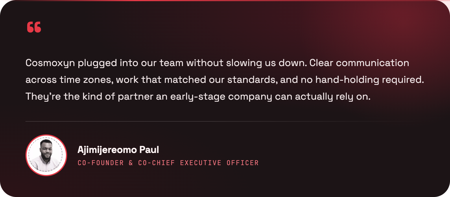 Cosmoxyn plugged into our team without slowing us down. Clear communication across time zones, work that matched our standards, and no hand-holding required. They’re the kind of partner an early-stage company can actually rely on. — Ajimijereomo Paul, Co-Founder & Co-Chief Executive Officer