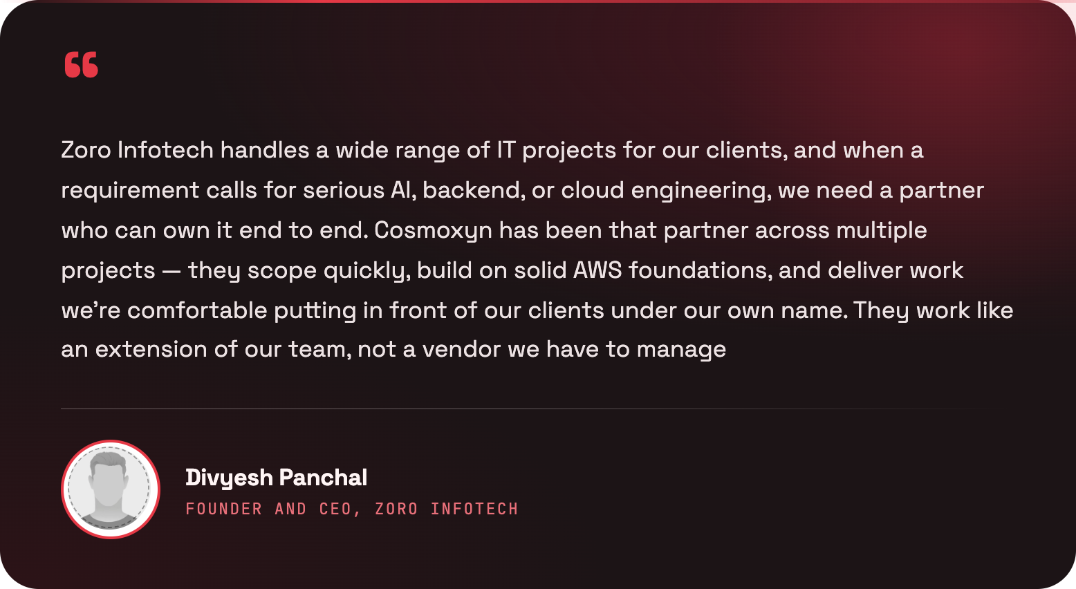 Zoro Infotech handles a wide range of IT projects for our clients, and when a requirement calls for serious AI, backend, or cloud engineering, we need a partner who can own it end to end. Cosmoxyn has been that partner across multiple projects — they scope quickly, build on solid AWS foundations, and deliver work we’re comfortable putting in front of our clients under our own name. They work like an extension of our team, not a vendor we have to manage. — Divyesh Panchal, Founder and CEO, Zoro Infotech