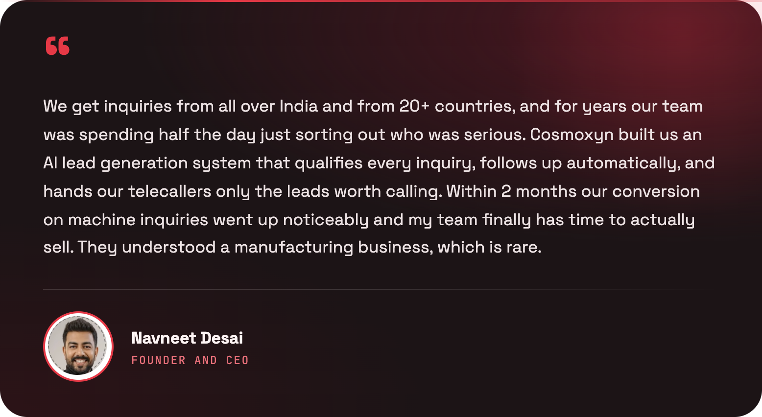 We get inquiries from all over India and from 20+ countries, and for years our team was spending half the day just sorting out who was serious. Cosmoxyn built us an AI lead generation system that qualifies every inquiry, follows up automatically, and hands our telecallers only the leads worth calling. Within 2 months our conversion on machine inquiries went up noticeably and my team finally has time to actually sell. They understood a manufacturing business, which is rare. — Navneet Desai, Founder and CEO